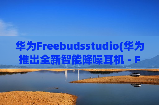 华为Freebudsstudio(华为推出全新智能降噪耳机 - FreeBuds Studio)