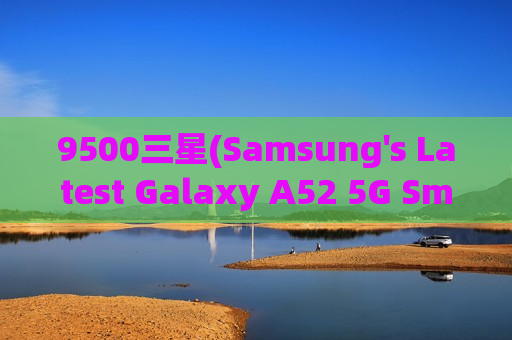 9500三星(Samsung's Latest Galaxy A52 5G Smartphone Weighs Only 190g)