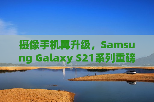 摄像手机再升级，Samsung Galaxy S21系列重磅发布