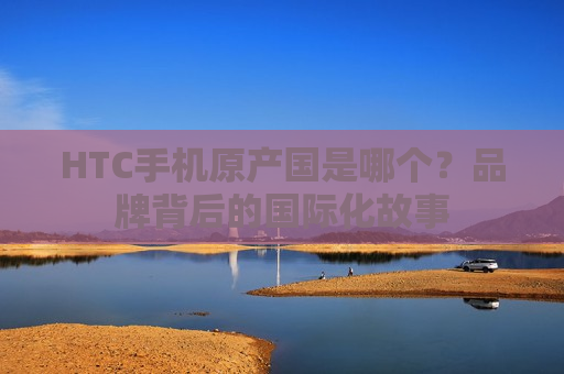 HTC手机原产国是哪个？品牌背后的国际化故事